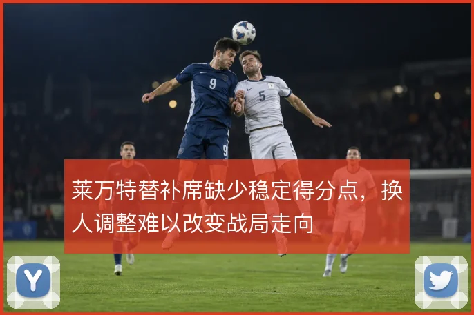 莱万特替补席缺少稳定得分点,换人调整难以改变战局走向