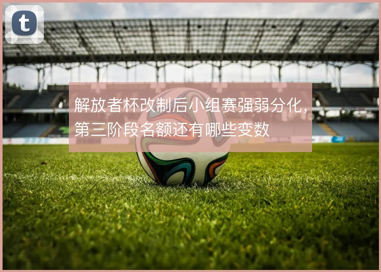 解放者杯改制后小组赛强弱分化，第三阶段名额还有哪些变数
