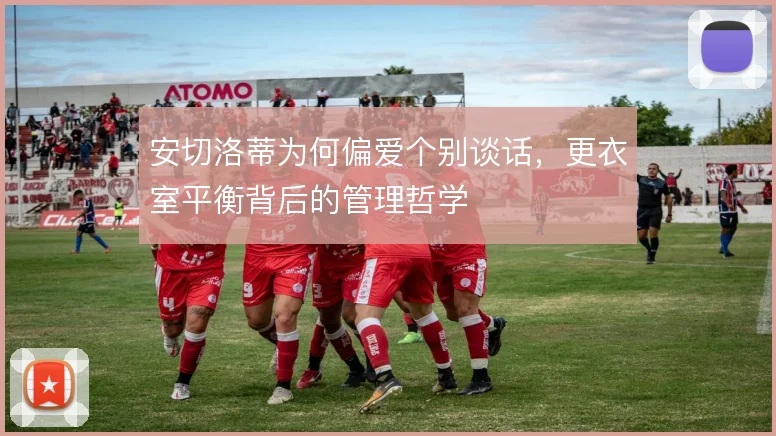 安切洛蒂为何偏爱个别谈话,更衣室平衡背后的管理哲学