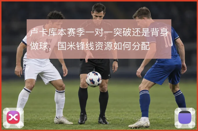 卢卡库本赛季一对一突破还是背身做球，国米锋线资源如何分配