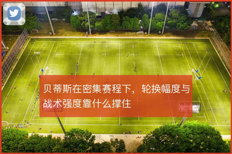 贝蒂斯在密集赛程下,轮换幅度与战术强度靠什么撑住