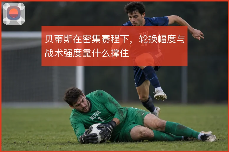 贝蒂斯在密集赛程下,轮换幅度与战术强度靠什么撑住