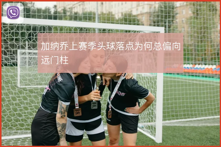 加纳乔上赛季头球落点为何总偏向远门柱