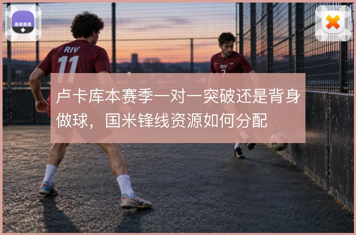 卢卡库本赛季一对一突破还是背身做球，国米锋线资源如何分配